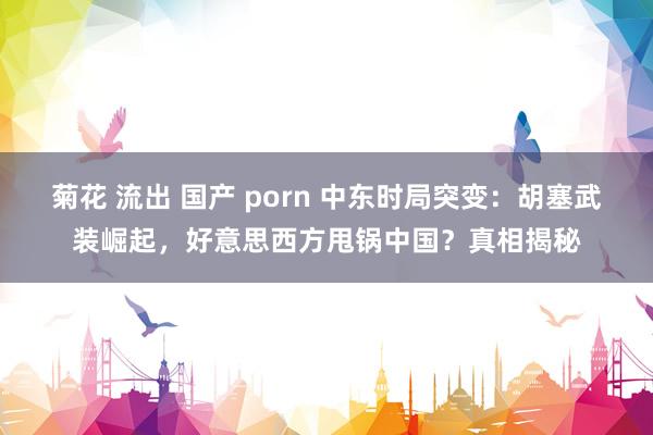 菊花 流出 国产 porn 中东时局突变：胡塞武装崛起，好意思西方甩锅中国？真相揭秘