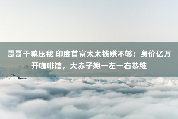 哥哥干嘛压我 印度首富太太钱赚不够：身价亿万开咖啡馆，大赤子媳一左一右恭维
