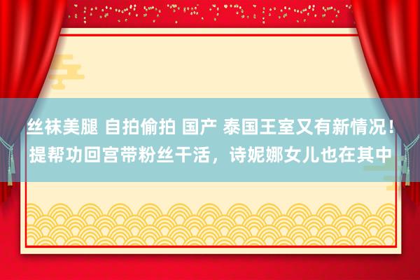丝袜美腿 自拍偷拍 国产 泰国王室又有新情况！提帮功回宫带粉丝干活，诗妮娜女儿也在其中