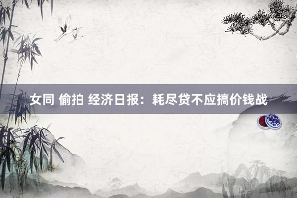 女同 偷拍 经济日报：耗尽贷不应搞价钱战