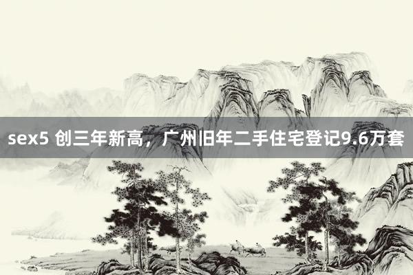 sex5 创三年新高，广州旧年二手住宅登记9.6万套