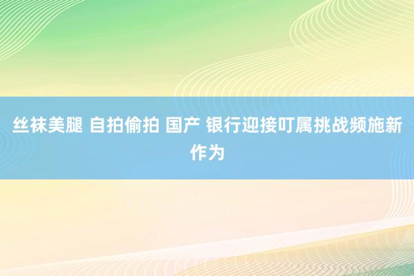 丝袜美腿 自拍偷拍 国产 银行迎接叮属挑战频施新作为