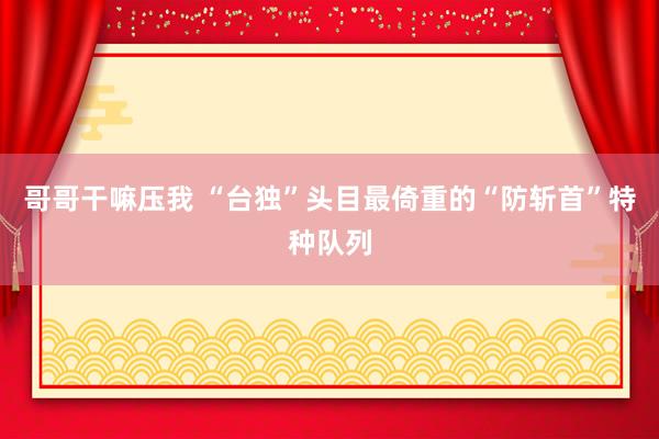 哥哥干嘛压我 “台独”头目最倚重的“防斩首”特种队列