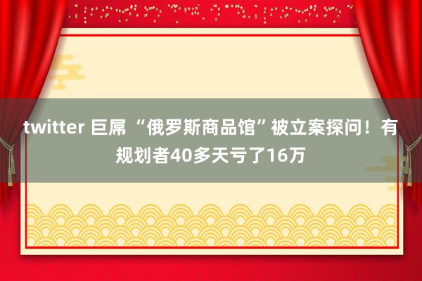 twitter 巨屌 “俄罗斯商品馆”被立案探问！有规划者40多天亏了16万