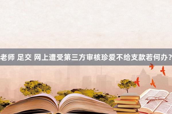 老师 足交 网上遭受第三方审核珍爱不给支款若何办？