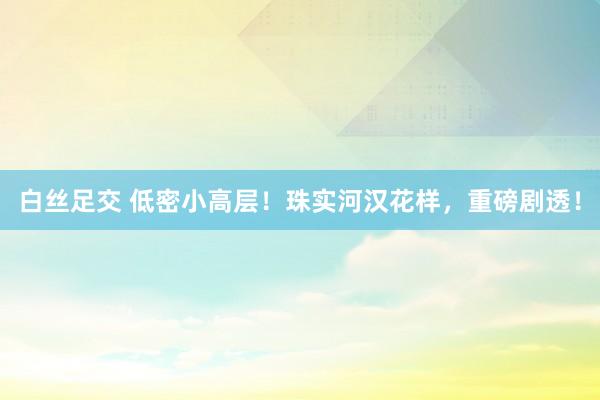 白丝足交 低密小高层！珠实河汉花样，重磅剧透！