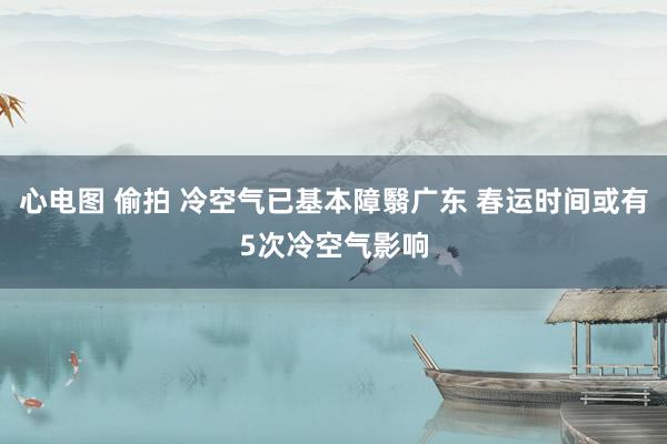 心电图 偷拍 冷空气已基本障翳广东 春运时间或有5次冷空气影响