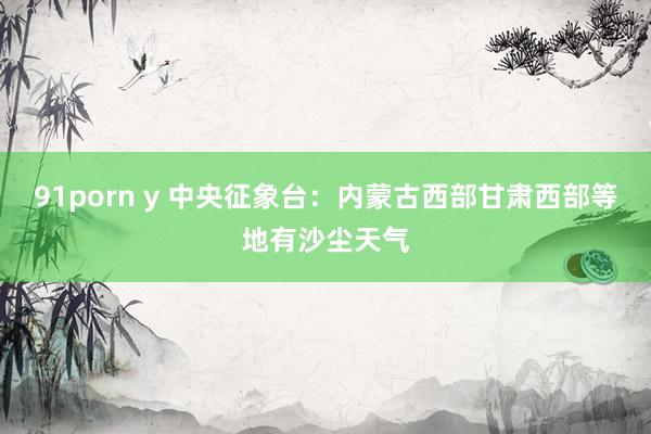 91porn y 中央征象台：内蒙古西部甘肃西部等地有沙尘天气