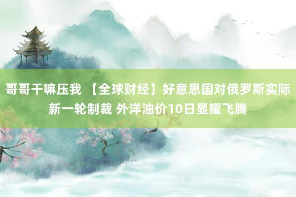 哥哥干嘛压我 【全球财经】好意思国对俄罗斯实际新一轮制裁 外洋油价10日显耀飞腾