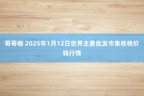 哥哥啪 2025年1月12日世界主要批发市集核桃价钱行情