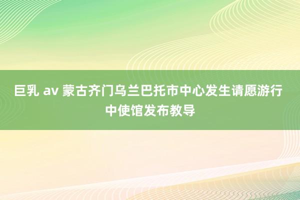 巨乳 av 蒙古齐门乌兰巴托市中心发生请愿游行 中使馆发布教导