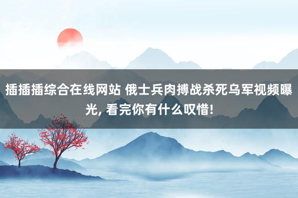插插插综合在线网站 俄士兵肉搏战杀死乌军视频曝光， 看完你有什么叹惜!