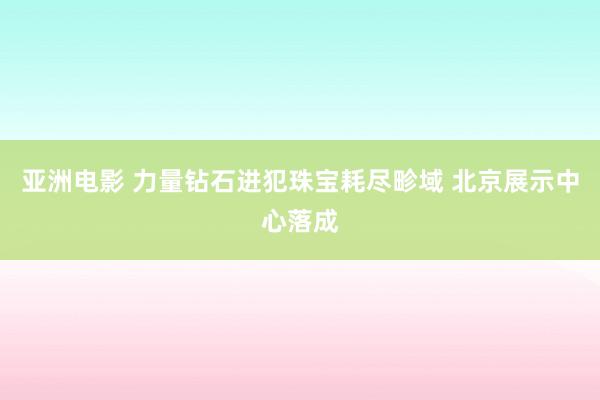 亚洲电影 力量钻石进犯珠宝耗尽畛域 北京展示中心落成