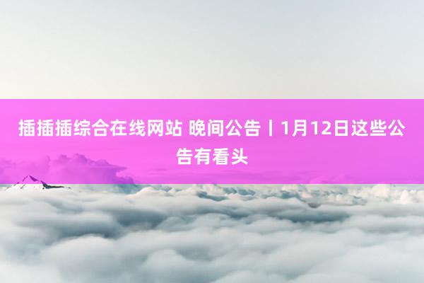 插插插综合在线网站 晚间公告丨1月12日这些公告有看头