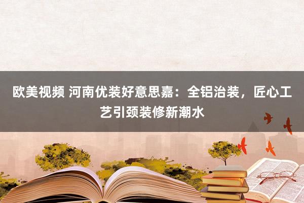 欧美视频 河南优装好意思嘉：全铝治装，匠心工艺引颈装修新潮水