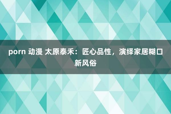 porn 动漫 太原泰禾：匠心品性，演绎家居糊口新风俗