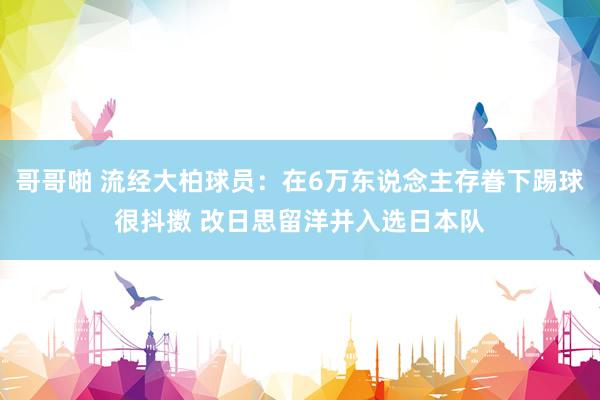 哥哥啪 流经大柏球员：在6万东说念主存眷下踢球很抖擞 改日思留洋并入选日本队