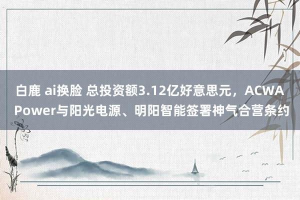 白鹿 ai换脸 总投资额3.12亿好意思元，ACWA Power与阳光电源、明阳智能签署神气合营条约