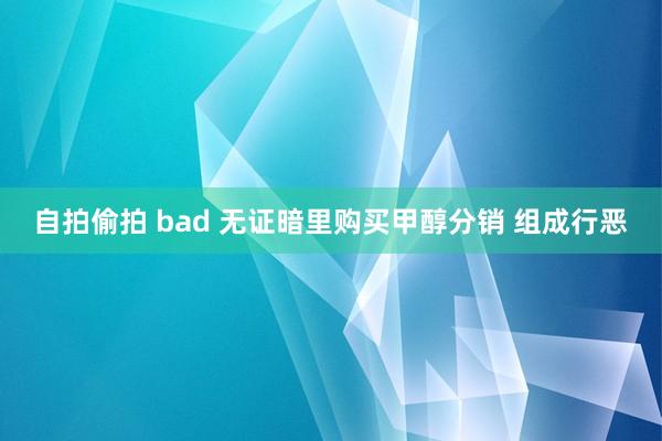 自拍偷拍 bad 无证暗里购买甲醇分销 组成行恶