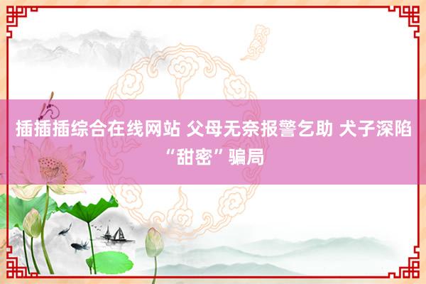 插插插综合在线网站 父母无奈报警乞助 犬子深陷“甜密”骗局