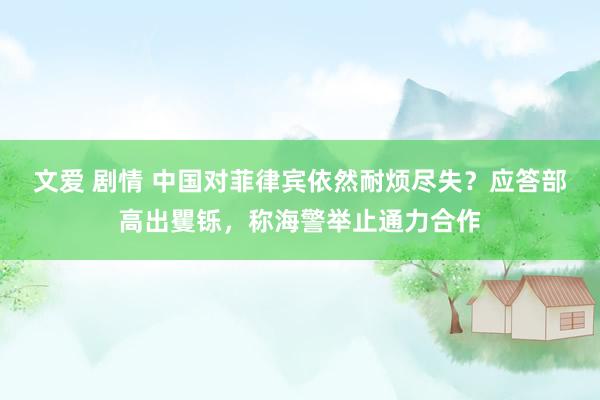 文爱 剧情 中国对菲律宾依然耐烦尽失？应答部高出矍铄，称海警举止通力合作