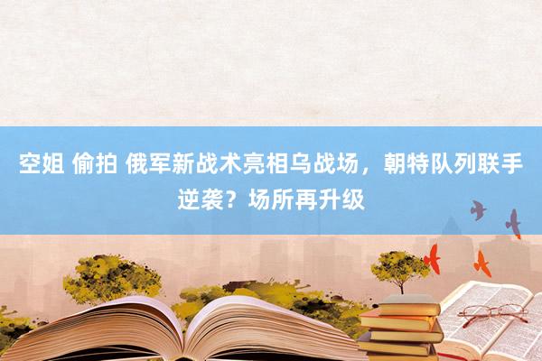 空姐 偷拍 俄军新战术亮相乌战场，朝特队列联手逆袭？场所再升级