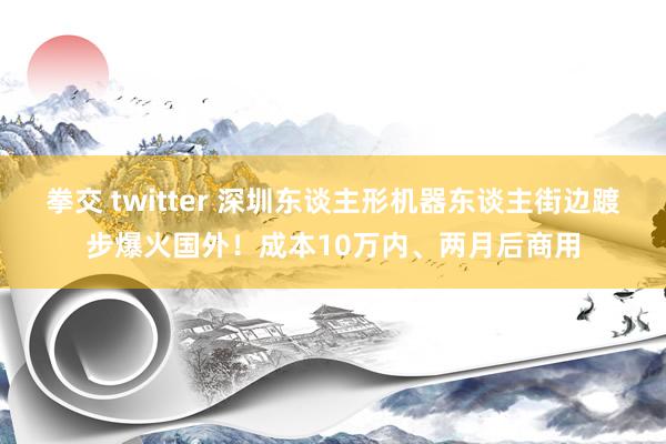 拳交 twitter 深圳东谈主形机器东谈主街边踱步爆火国外！成本10万内、两月后商用