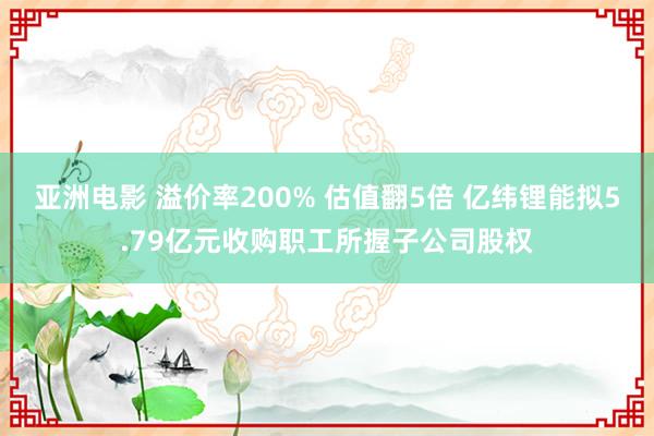亚洲电影 溢价率200% 估值翻5倍 亿纬锂能拟5.79亿元收购职工所握子公司股权