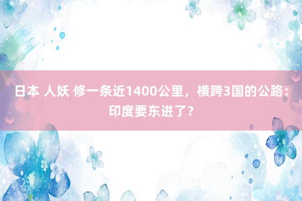 日本 人妖 修一条近1400公里，横跨3国的公路：印度要东进了？