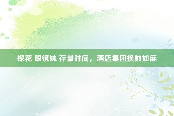 探花 眼镜妹 存量时间，酒店集团换帅如麻