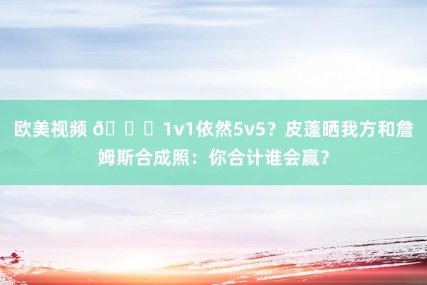 欧美视频 👀1v1依然5v5？皮蓬晒我方和詹姆斯合成照：你合计谁会赢？