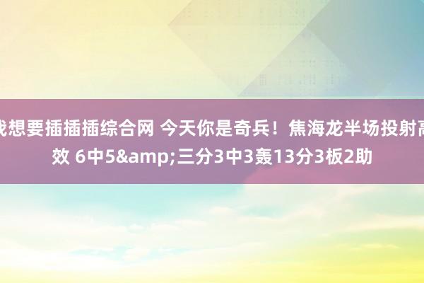 我想要插插插综合网 今天你是奇兵！焦海龙半场投射高效 6中5&三分3中3轰13分3板2助