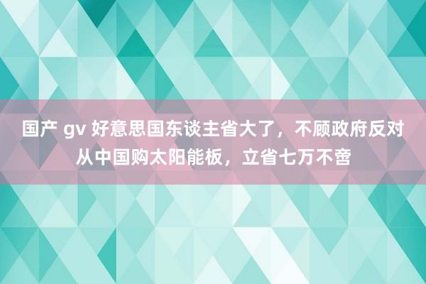 国产 gv 好意思国东谈主省大了，不顾政府反对从中国购太阳能板，立省七万不啻