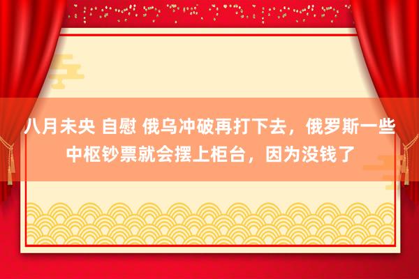 八月未央 自慰 俄乌冲破再打下去，俄罗斯一些中枢钞票就会摆上柜台，因为没钱了