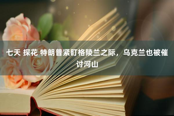 七天 探花 特朗普紧盯格陵兰之际，乌克兰也被催讨河山