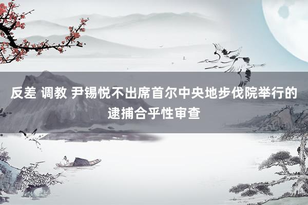 反差 调教 尹锡悦不出席首尔中央地步伐院举行的逮捕合乎性审查