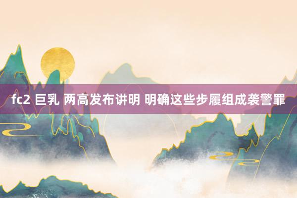 fc2 巨乳 两高发布讲明 明确这些步履组成袭警罪