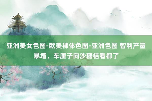 亚洲美女色图-欧美裸体色图-亚洲色图 智利产量暴增，车厘子向沙糖桔看都了
