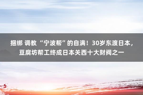 捆绑 调教 “宁波帮”的自满！30岁东渡日本，豆腐坊帮工终成日本关西十大财阀之一