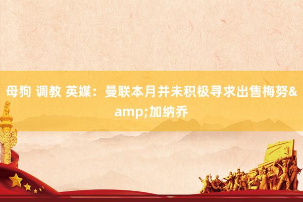 母狗 调教 英媒：曼联本月并未积极寻求出售梅努&加纳乔