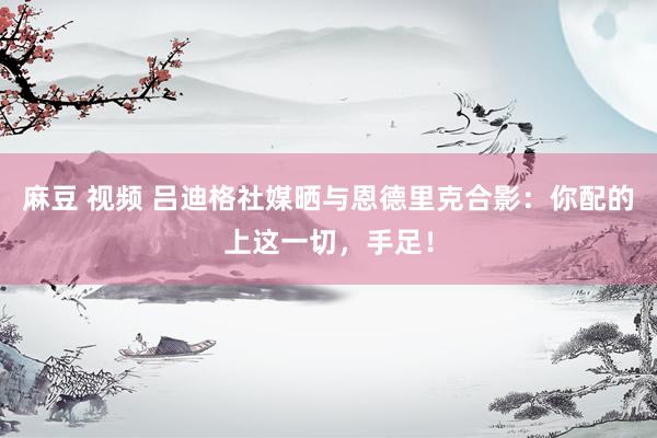 麻豆 视频 吕迪格社媒晒与恩德里克合影：你配的上这一切，手足！
