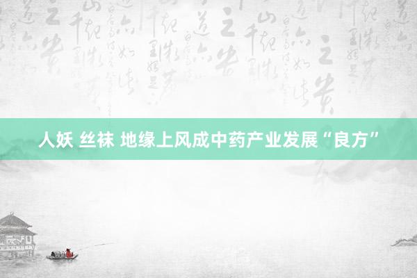 人妖 丝袜 地缘上风成中药产业发展“良方”