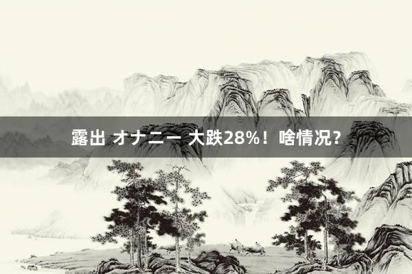 露出 オナニー 大跌28%！啥情况？