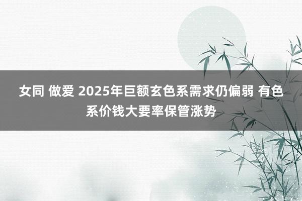 女同 做爱 2025年巨额玄色系需求仍偏弱 有色系价钱大要率保管涨势
