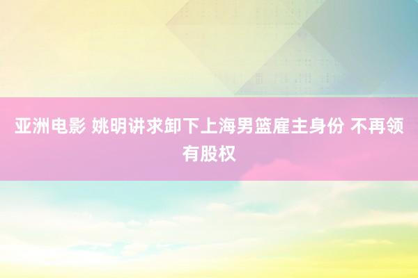 亚洲电影 姚明讲求卸下上海男篮雇主身份 不再领有股权