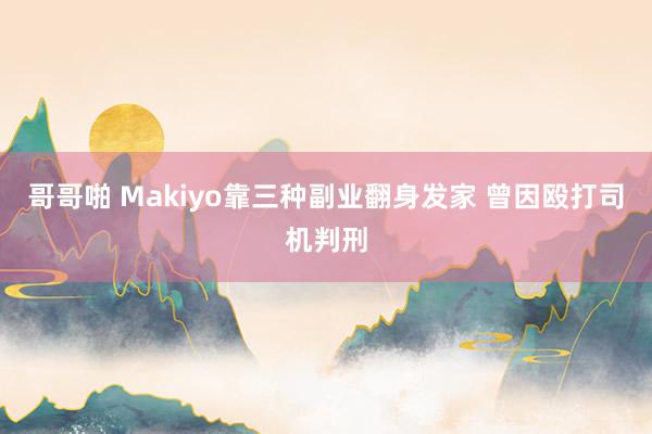 哥哥啪 Makiyo靠三种副业翻身发家 曾因殴打司机判刑