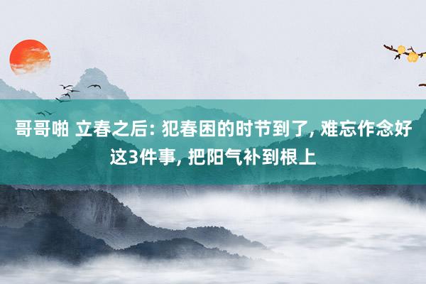 哥哥啪 立春之后: 犯春困的时节到了， 难忘作念好这3件事， 把阳气补到根上