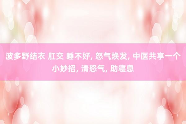 波多野结衣 肛交 睡不好， 怒气焕发， 中医共享一个小妙招， 清怒气， 助寝息