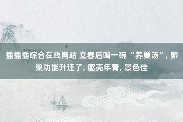 插插插综合在线网站 立春后喝一碗 “养巢汤”， 卵巢功能升迁了， 躯壳年青， 景色佳