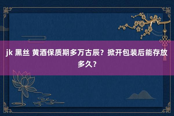 jk 黑丝 黄酒保质期多万古辰？掀开包装后能存放多久？